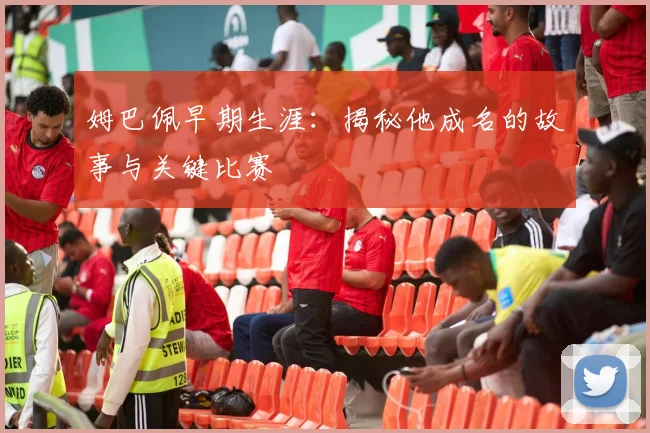 姆巴佩早期生涯：揭秘他成名的故事与关键比赛
