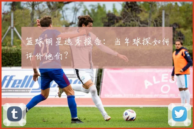 篮球明星选秀报告：当年球探如何评价他们？