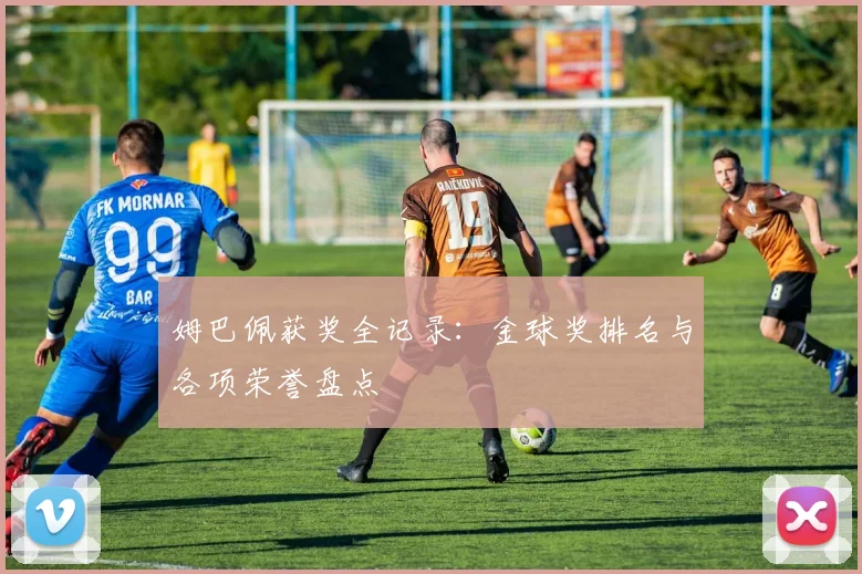 姆巴佩获奖全记录:金球奖排名与各项荣誉盘点