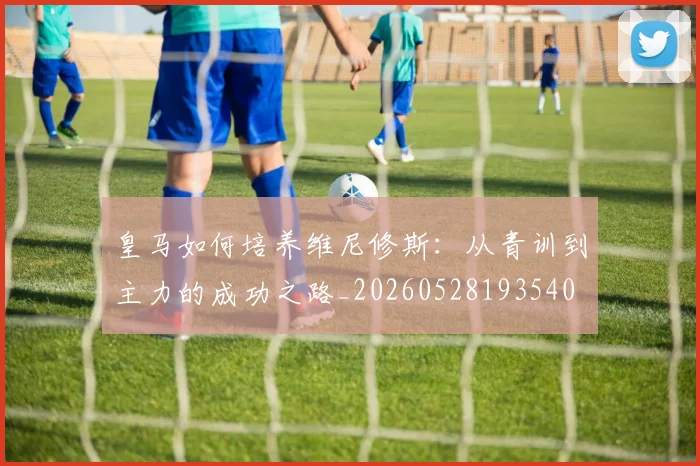 皇马如何培养维尼修斯：从青训到主力的成功之路_20260528193540