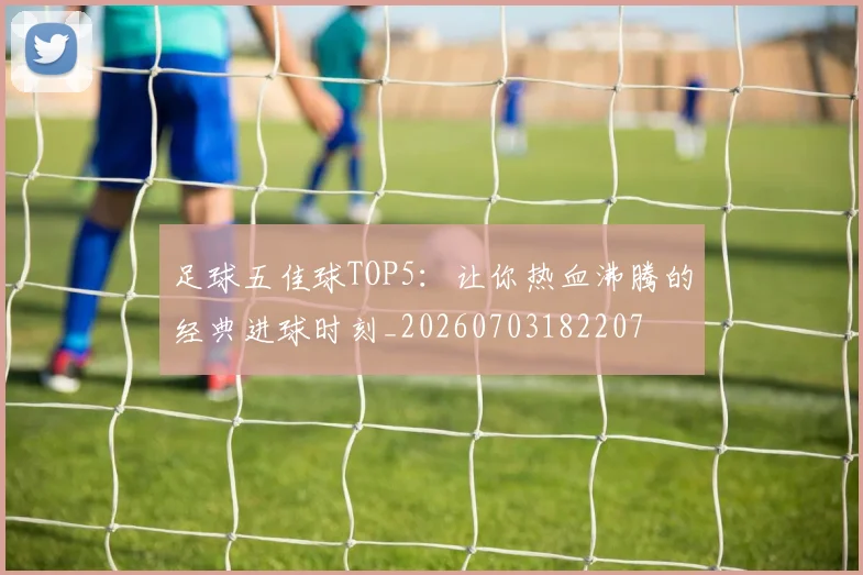 足球五佳球TOP5:让你热血沸腾的经典进球时刻_20260703182207