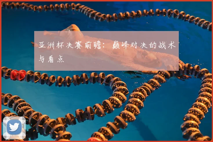 亚洲杯决赛前瞻：巅峰对决的战术与看点