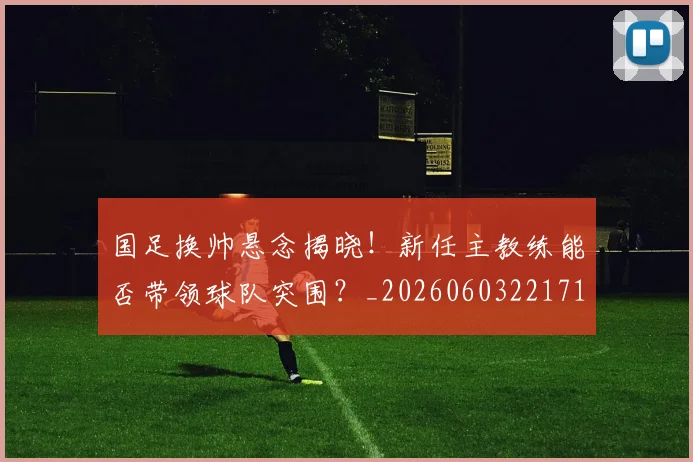 国足换帅悬念揭晓！新任主教练能否带领球队突围？_20260603221718