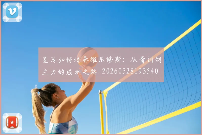 皇马如何培养维尼修斯:从青训到主力的成功之路_20260528193540