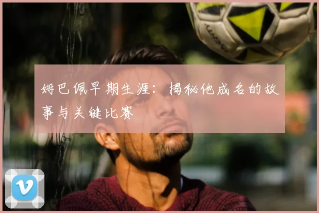 姆巴佩早期生涯:揭秘他成名的故事与关键比赛